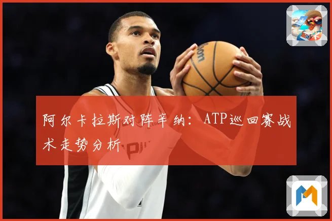 阿尔卡拉斯对阵辛纳：ATP巡回赛战术走势分析