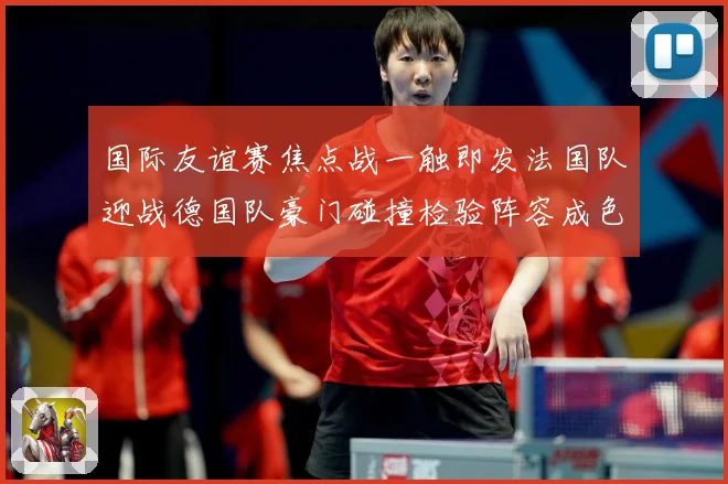 国际友谊赛焦点战一触即发法国队迎战德国队豪门碰撞检验阵容成色