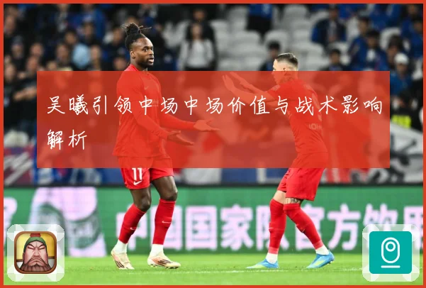 吴曦引领中场中场价值与战术影响解析