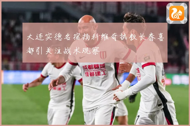 大连实德名宿扬科维奇执教长春喜都引关注战术观察