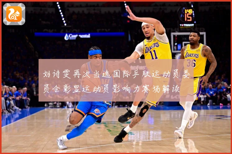 刘诗雯再次当选国际乒联运动员委员会彰显运动员影响力赛场解读