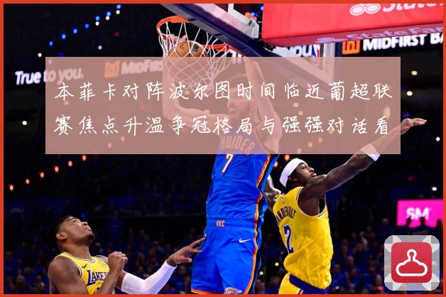 本菲卡对阵波尔图时间临近葡超联赛焦点升温争冠格局与强强对话看点全面升级