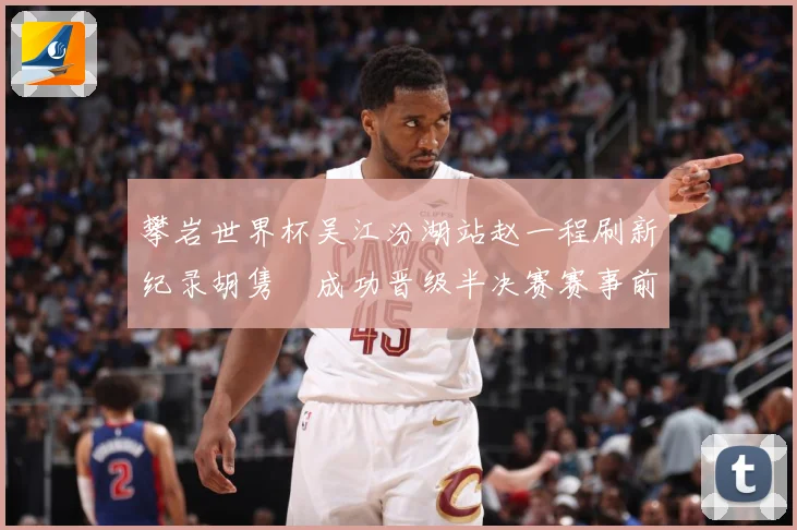 攀岩世界杯吴江汾湖站赵一程刷新纪录胡隽喆成功晋级半决赛赛事前瞻