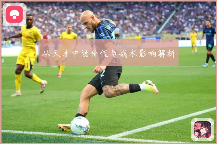 从天才中场价值与战术影响解析