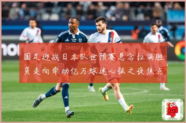 国足迎战日本队世预赛悬念拉满胜负走向牵动亿万球迷心弦之夜焦点