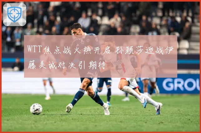 WTT焦点战火热开启 孙颖莎迎战伊藤美诚对决引期待