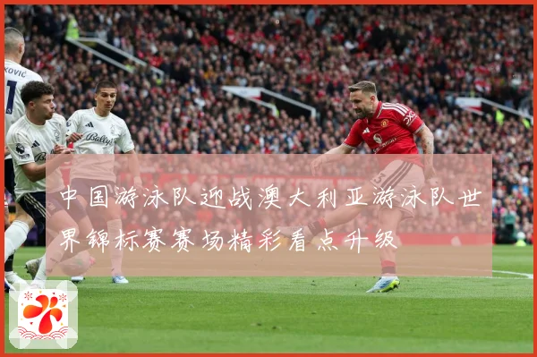 中国游泳队迎战澳大利亚游泳队世界锦标赛赛场精彩看点升级