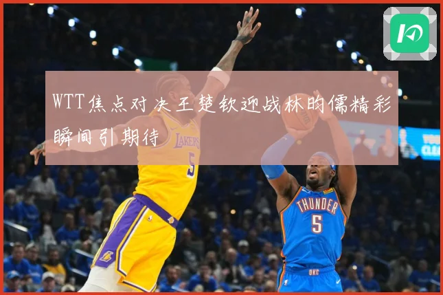 WTT焦点对决王楚钦迎战林昀儒精彩瞬间引期待