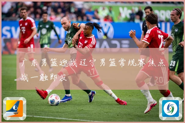 广东男篮迎战辽宁男篮常规赛焦点战一触即发