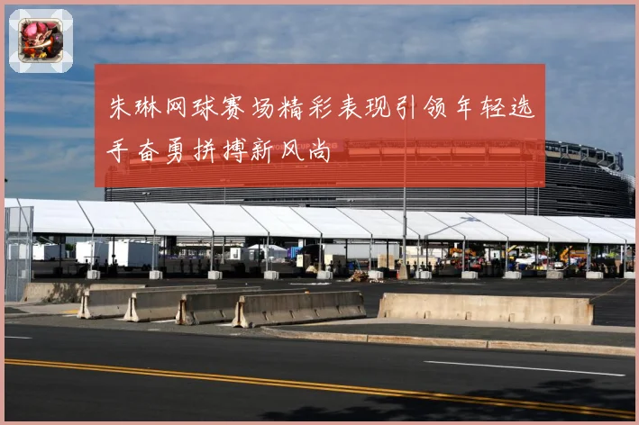 朱琳网球赛场精彩表现引领年轻选手奋勇拼搏新风尚