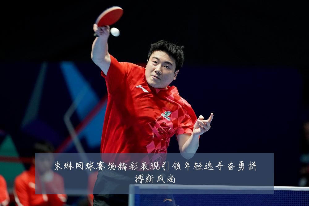 朱琳网球赛场精彩表现引领年轻选手奋勇拼搏新风尚