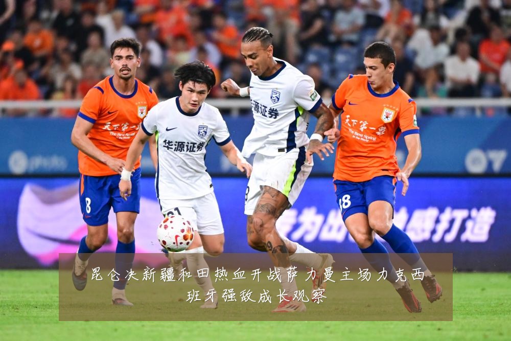 昆仑决新疆和田热血开战萨力曼主场力克西班牙强敌成长观察